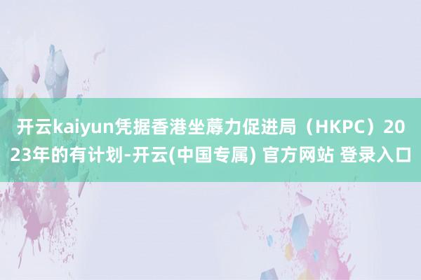 开云kaiyun凭据香港坐蓐力促进局（HKPC）2023年的有计划-开云(中国专属) 官方网站 登录入口