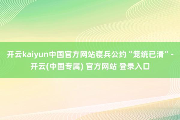 开云kaiyun中国官方网站寝兵公约“笼统已清”-开云(中国专属) 官方网站 登录入口