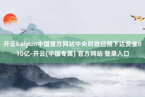 开云kaiyun中国官方网站中央财政已预下达资金810亿-开