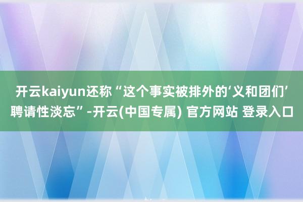 开云kaiyun还称“这个事实被排外的‘义和团们’聘请性淡忘