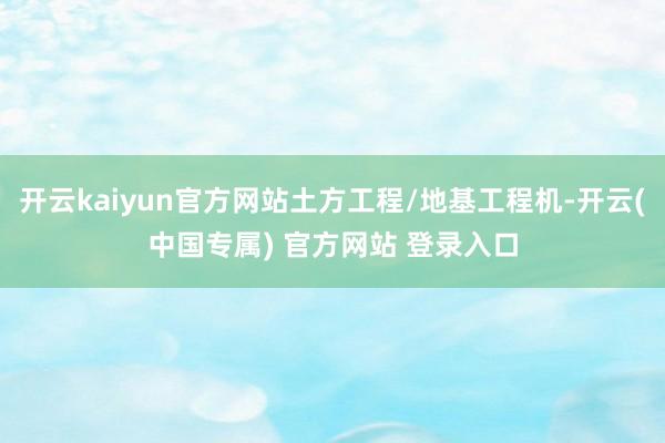 开云kaiyun官方网站土方工程/地基工程机-开云(中国专属) 官方网站 登录入口