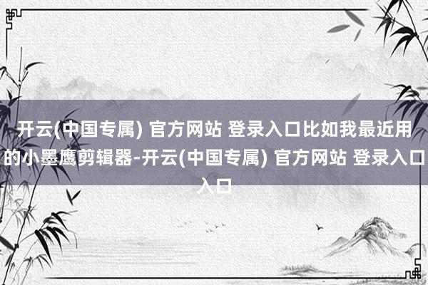 开云(中国专属) 官方网站 登录入口比如我最近用的小墨鹰剪辑