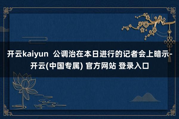 开云kaiyun  公调治在本日进行的记者会上暗示-开云(中国专属) 官方网站 登录入口