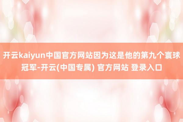 开云kaiyun中国官方网站因为这是他的第九个寰球冠军-开云(中国专属) 官方网站 登录入口