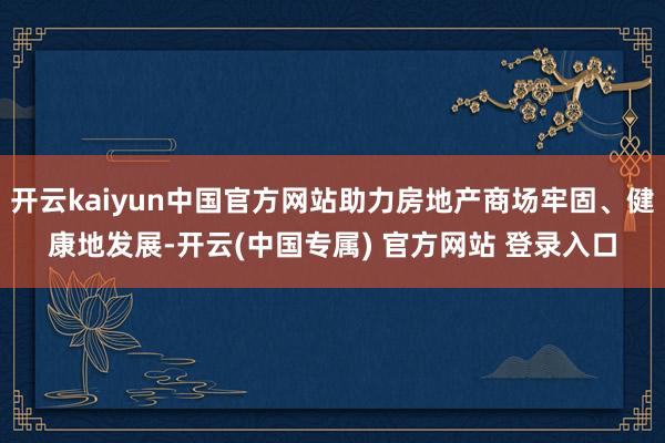开云kaiyun中国官方网站助力房地产商场牢固、健康地发展-