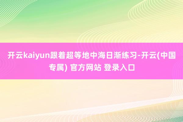 开云kaiyun　　跟着超等地中海日渐练习-开云(中国专属)