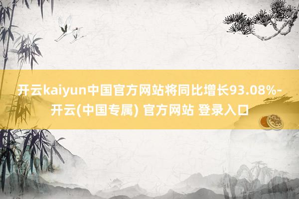 开云kaiyun中国官方网站将同比增长93.08%-开云(中