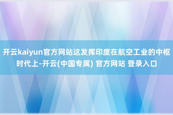 开云kaiyun官方网站这发挥印度在航空工业的中枢时代上-开云(中国专属) 官方网站 登录入口