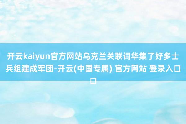 开云kaiyun官方网站乌克兰关联词华集了好多士兵组建成军团-开云(中国专属) 官方网站 登录入口