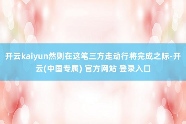 开云kaiyun然则在这笔三方走动行将完成之际-开云(中国专