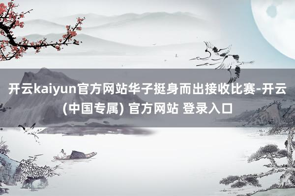 开云kaiyun官方网站华子挺身而出接收比赛-开云(中国专属