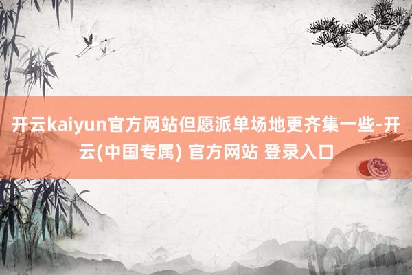 开云kaiyun官方网站但愿派单场地更齐集一些-开云(中国专
