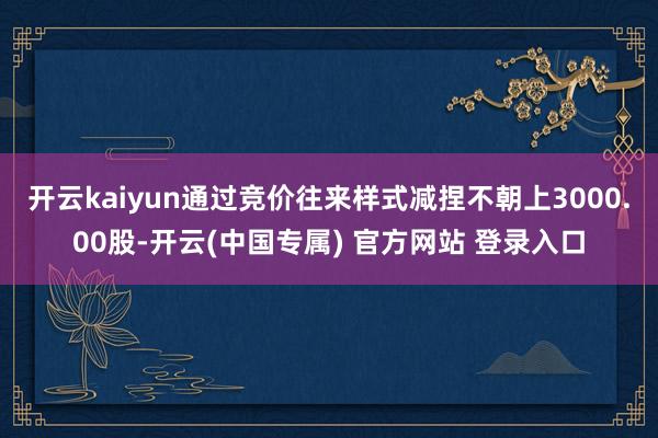 开云kaiyun通过竞价往来样式减捏不朝上3000.00股-