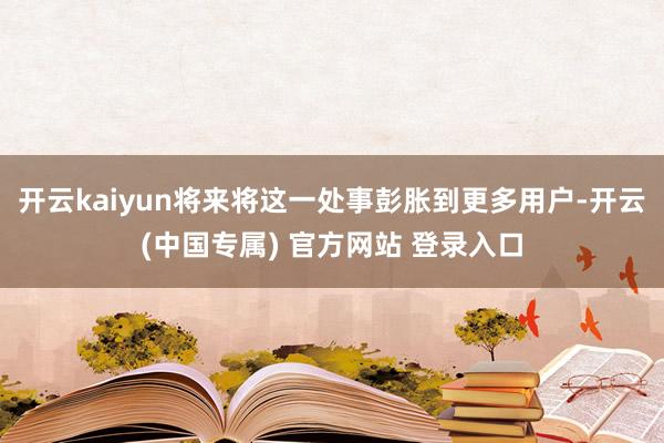 开云kaiyun将来将这一处事彭胀到更多用户-开云(中国专属) 官方网站 登录入口