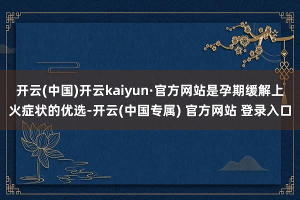 开云(中国)开云kaiyun·官方网站是孕期缓解上火症状的优