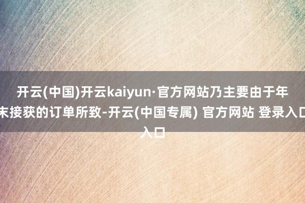 开云(中国)开云kaiyun·官方网站乃主要由于年末接获的订单所致-开云(中国专属) 官方网站 登录入口