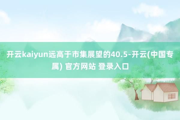 开云kaiyun远高于市集展望的40.5-开云(中国专属) 官方网站 登录入口