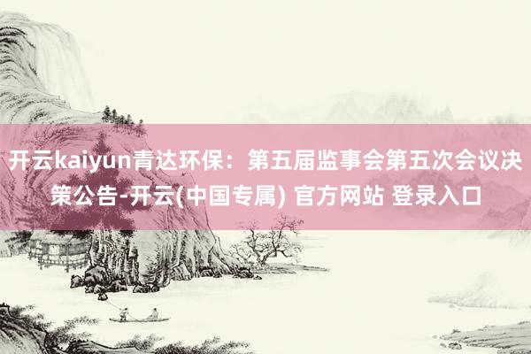 开云kaiyun青达环保：第五届监事会第五次会议决策公告-开云(中国专属) 官方网站 登录入口
