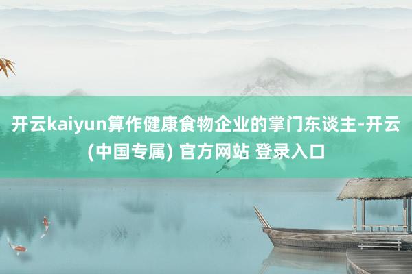开云kaiyun算作健康食物企业的掌门东谈主-开云(中国专属) 官方网站 登录入口