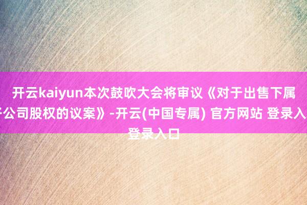 开云kaiyun本次鼓吹大会将审议《对于出售下属子公司股权的议案》-开云(中国专属) 官方网站 登录入口