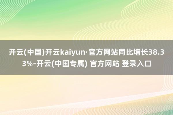 开云(中国)开云kaiyun·官方网站同比增长38.33%-