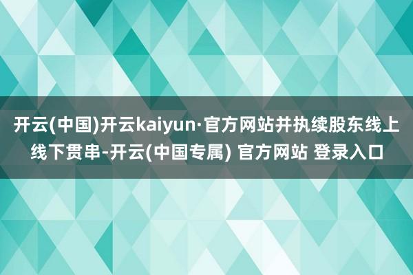 开云(中国)开云kaiyun·官方网站并执续股东线上线下贯串