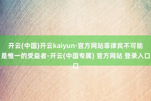开云(中国)开云kaiyun·官方网站菲律宾不可能是惟一的受益者-开云(中国专属) 官方网站 登录入口