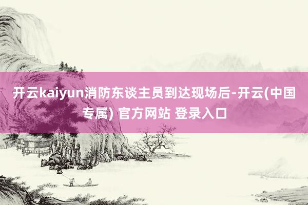 开云kaiyun消防东谈主员到达现场后-开云(中国专属) 官方网站 登录入口