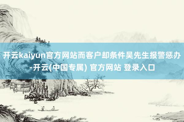 开云kaiyun官方网站而客户却条件吴先生报警惩办-开云(中国专属) 官方网站 登录入口