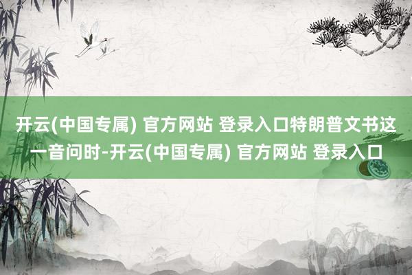 开云(中国专属) 官方网站 登录入口　　特朗普文书这一音问时-开云(中国专属) 官方网站 登录入口