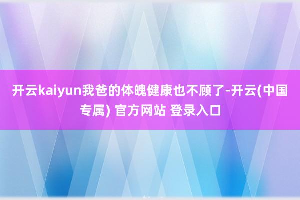 开云kaiyun我爸的体魄健康也不顾了-开云(中国专属) 官方网站 登录入口