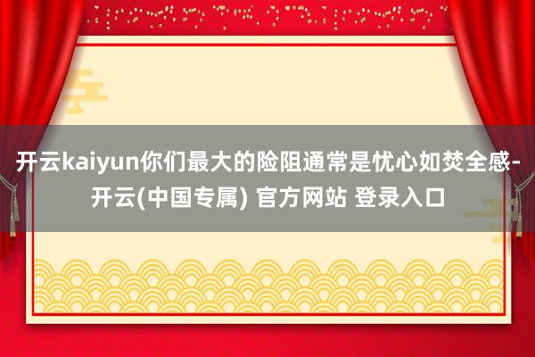 开云kaiyun你们最大的险阻通常是忧心如焚全感-开云(中国专属) 官方网站 登录入口