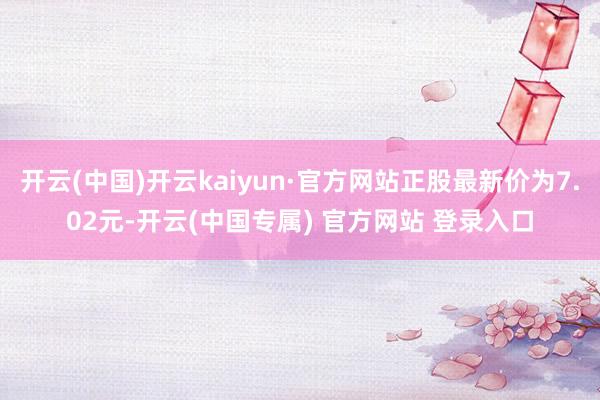 开云(中国)开云kaiyun·官方网站正股最新价为7.02元-开云(中国专属) 官方网站 登录入口