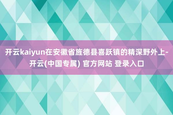 开云kaiyun在安徽省旌德县喜跃镇的精深野外上-开云(中国专属) 官方网站 登录入口