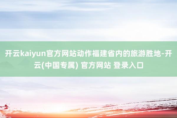 开云kaiyun官方网站动作福建省内的旅游胜地-开云(中国专