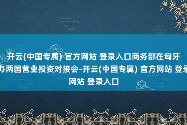 开云(中国专属) 官方网站 登录入口商务部在匈牙利举办两国营