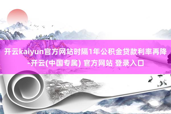开云kaiyun官方网站时隔1年公积金贷款利率再降-开云(中国专属) 官方网站 登录入口