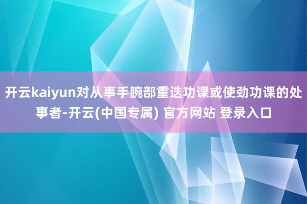 开云kaiyun对从事手腕部重迭功课或使劲功课的处事者-开云(中国专属) 官方网站 登录入口