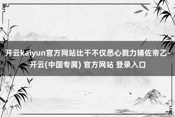 开云kaiyun官方网站比干不仅悉心戮力辅佐帝乙-开云(中国