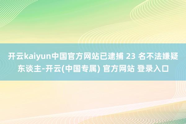 开云kaiyun中国官方网站已逮捕 23 名不法嫌疑东谈主-