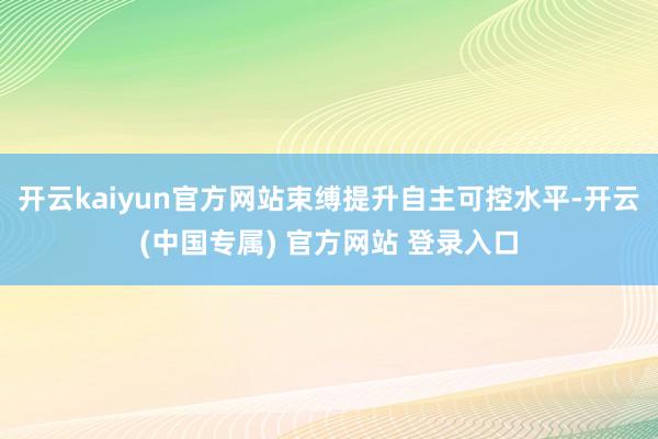 开云kaiyun官方网站束缚提升自主可控水平-开云(中国专属