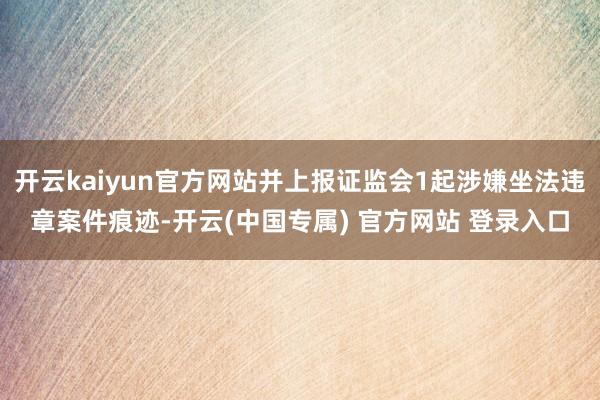 开云kaiyun官方网站并上报证监会1起涉嫌坐法违章案件痕迹