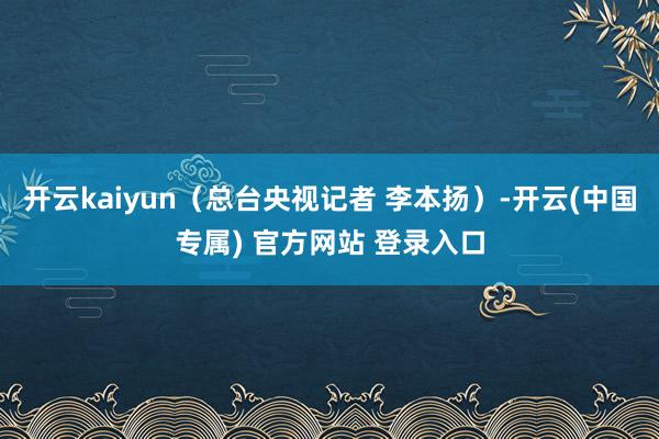 开云kaiyun（总台央视记者 李本扬）-开云(中国专属) 