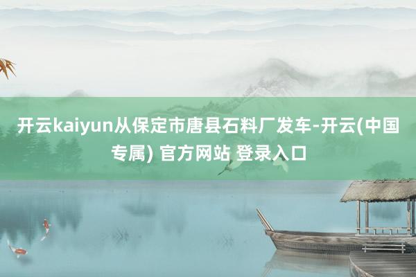 开云kaiyun从保定市唐县石料厂发车-开云(中国专属) 官