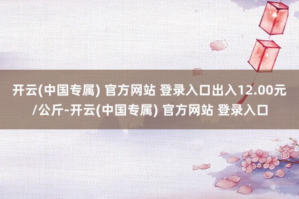 开云(中国专属) 官方网站 登录入口出入12.00元/公斤-开云(中国专属) 官方网站 登录入口