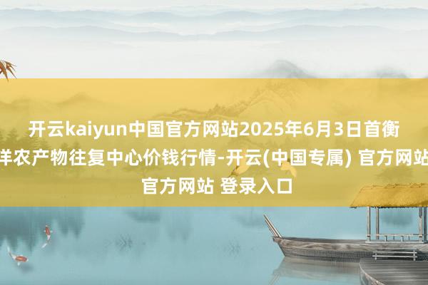 开云kaiyun中国官方网站2025年6月3日首衡高碑店外洋农产物往复中心价钱行情-开云(中国专属) 官方网站 登录入口