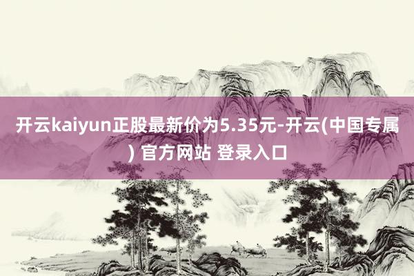 开云kaiyun正股最新价为5.35元-开云(中国专属) 官方网站 登录入口