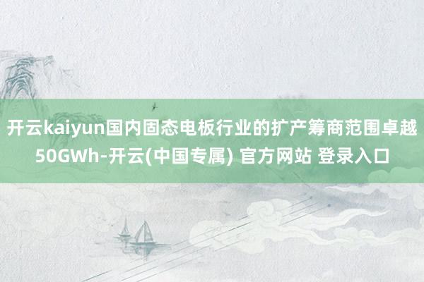 开云kaiyun国内固态电板行业的扩产筹商范围卓越50GWh-开云(中国专属) 官方网站 登录入口