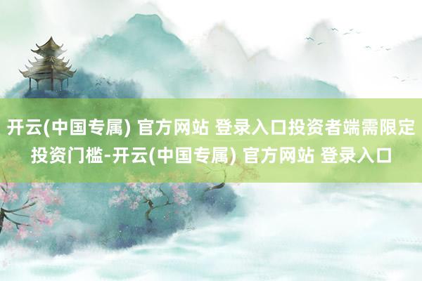 开云(中国专属) 官方网站 登录入口投资者端需限定投资门槛-开云(中国专属) 官方网站 登录入口