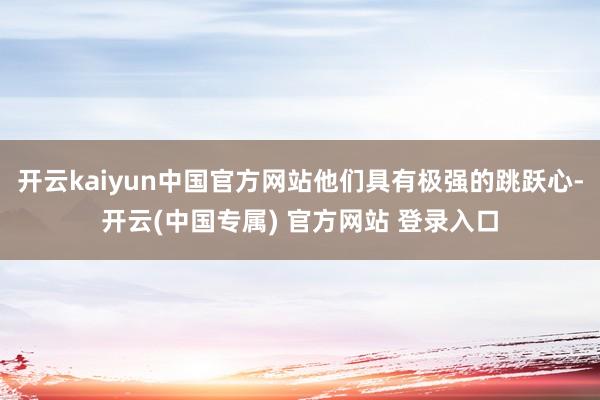 开云kaiyun中国官方网站他们具有极强的跳跃心-开云(中国